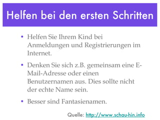 Helfen bei den ersten Schritten Helfen Sie Ihrem Kind bei Anmeldungen und Registrierungen im Internet.  Denken Sie sich z.B. gemeinsam eine E-Mail-Adresse oder einen Benutzernamen aus. Dies sollte nicht der echte Name sein.  Besser sind Fantasienamen. Quelle:  http://www.schau-hin.info 