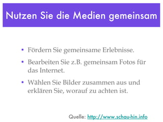Nutzen Sie die Medien gemeinsam Fördern Sie gemeinsame Erlebnisse.  Bearbeiten Sie z.B. gemeinsam Fotos für das Internet.  Wählen Sie Bilder zusammen aus und erklären Sie, worauf zu achten ist. Quelle:  http://www.schau-hin.info 
