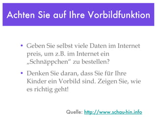 Achten Sie auf Ihre Vorbildfunktion Geben Sie selbst viele Daten im Internet preis, um z.B. im Internet ein „Schnäppchen“ zu bestellen?  Denken Sie daran, dass Sie für Ihre Kinder ein Vorbild sind. Zeigen Sie, wie es richtig geht! Quelle:  http://www.schau-hin.info 