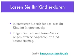 Lassen Sie Ihr Kind erklären Interessieren Sie sich für das, was Ihr Kind im Internet macht.  Fragen Sie nach und lassen Sie sich zeigen, welche Angebote Ihr Kind besonders mag. Quelle:  http://www.schau-hin.info 