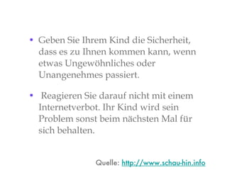 Geben Sie Ihrem Kind die Sicherheit, dass es zu Ihnen kommen kann, wenn etwas Ungewöhnliches oder Unangenehmes passiert. Reagieren Sie darauf nicht mit einem Internetverbot. Ihr Kind wird sein Problem sonst beim nächsten Mal für sich behalten. Quelle:  http://www.schau-hin.info 