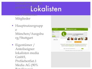 Lokalisten Gründung 2005 als private Plattform c.a. 3 Millionen Mitglieder Hauptnutzergruppe München/Ausgsburg/Stuttgart Eigentümer / Anteilseigner lokalisten media GmbH, ProSiebenSat.1 Media AG (90% Beteiligung) http://www.lokalisten.de 