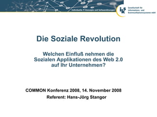Die Soziale Revolution
      Welchen Einfluß nehmen die
   Sozialen Applikationen des Web 2.0
          auf Ihr Unternehmen?



COMMON Konferenz 2008, 14. November 2008
        Referent: Hans-Jörg Stangor
 