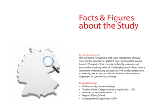 facts & figures
about the Study


Study Background
The increased networking and social interaction of consu-
mers on the internet has yielded new communities around
brands. The goal of this study is to identify, examine and
asssess the resulting value of this development – both from a
consumer and company perspective. The study thereby aims
to identify specific success factors for effective brand ma-
nagement in community contexts

Research Design
•	 Online survey (representative)
•	 Total number of respondents (sample size): 1.301
•	 Number of sampled brands: 19
•	 Region: Deutschland
•	 Survey period: September 2009
 
