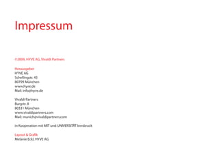Impressum

©2009, HYVE AG, Vivaldi partners

Herausgeber
HYVE AG
Schellingstr. 45
80799 München
www.hyve.de
Mail: info@hyve.de

Vivaldi partners
Burgstr. 8
80331 München
www.vivaldipartners.com
Mail: munich@vivaldipartners.com

in kooperation mit MIT und UNIVERSITÄT Innsbruck

Layout & Grafik
Melanie Eckl, HYVE AG
 