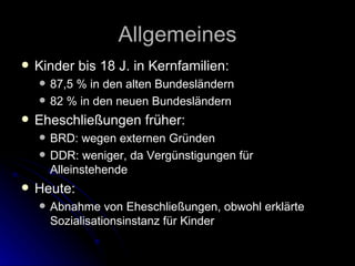 Allgemeines Kinder bis 18 J. in Kernfamilien: 87,5 % in den alten Bundesländern 82 % in den neuen Bundesländern Eheschließungen früher: BRD: wegen externen Gründen DDR: weniger, da Vergünstigungen für Alleinstehende Heute: Abnahme von Eheschließungen, obwohl erklärte Sozialisationsinstanz für Kinder 