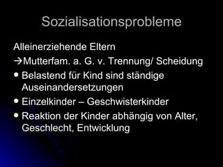 Sozialisationsprobleme Alleinerziehende Eltern  Mutterfam. a. G. v. Trennung/ Scheidung Belastend für Kind sind ständige Auseinandersetzungen Einzelkinder – Geschwisterkinder Reaktion der Kinder abhängig von Alter, Geschlecht, Entwicklung 