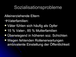Sozialisationsprobleme Alleinerziehende Eltern  Vaterfamilien: Väter fühlen sich häufig als Opfer 15 % Vater-, 85 % Mutterfamilien Überwiegend in höheren soz. Schichten Wegen fehlenden Rollenerwartungen ambivalente Einstellung der Öffentlichkeit 