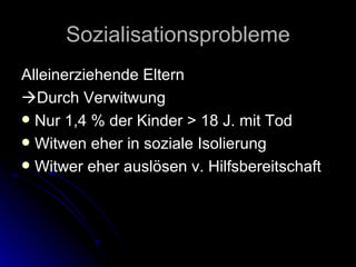 Sozialisationsprobleme Alleinerziehende Eltern  Durch Verwitwung Nur 1,4 % der Kinder > 18 J. mit Tod Witwen eher in soziale Isolierung Witwer eher auslösen v. Hilfsbereitschaft 