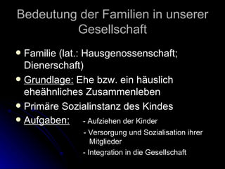 Bedeutung der Familien in unserer Gesellschaft Familie (lat.: Hausgenossenschaft; Dienerschaft) Grundlage:  Ehe bzw. ein häuslich eheähnliches Zusammenleben Primäre Sozialinstanz des Kindes Aufgaben: - Aufziehen der Kinder - Versorgung und Sozialisation ihrer    Mitglieder - Integration in die Gesellschaft 