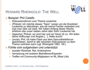 HOWARD RHEINGOLD: THE WELL
   Beispiel: Phil Catalfo
      Diskussionsforum zum Thema Leukemie
      (Philcat): Ich möchte dieses “Topic” nutzen um die Krankheit
       Leukemie zu diksutieren, wie sie meine Familie verändert und
       was man über sie weiß. Wir haben Anfang dieser Woche
       erfahren das unser sieben Jahre alter Sohn Leukemie hat.
      (lapeche): Philcat, wir sind hier und wir hören dir zu. Wir teilen
       deine Hoffnungn und Ängste […] .Halte durch!
      (onzie): Phil, ich habe Flash aus dem Gesundheitsforum
       geschrieben, damit er alle relvanten Diskussionen zu dem
       Thema verlinken kann (vgl. Rheingold 1993: 16f.)
   Fühlte sich aufgehoben und unterstützt
        sozialer Rückhalt, Rat, Anteilnahme
        Vernetzung mit anderen Betroffenen/Experten
        Treffen mit Community-Mitgliedern im RL (Real Life)


Sozialität im Netz? – Dr. Alexander Unger – OVGU Magdeburg
 