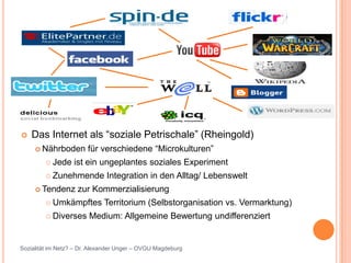    Das Internet als “soziale Petrischale” (Rheingold)
      Nährboden        für verschiedene “Microkulturen”
          Jede    ist ein ungeplantes soziales Experiment
          Zunehmende         Integration in den Alltag/ Lebenswelt
      Tendenz      zur Kommerzialisierung
          Umkämpftes         Territorium (Selbstorganisation vs. Vermarktung)
          Diverses     Medium: Allgemeine Bewertung undifferenziert


Sozialität im Netz? – Dr. Alexander Unger – OVGU Magdeburg
 