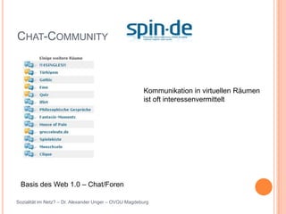 CHAT-COMMUNITY



                                                       Kommunikation in virtuellen Räumen
                                                       ist oft interessenvermittelt




 Basis des Web 1.0 – Chat/Foren

Sozialität im Netz? – Dr. Alexander Unger – OVGU Magdeburg
 