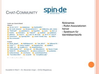 CHAT-COMMUNITY

                                                             Nicknames
                                                             - Rufen Assoziationen
                                                             hervor
                                                             - Spielraum für
                                                             Identitätsentwürfe




Sozialität im Netz? – Dr. Alexander Unger – OVGU Magdeburg
 