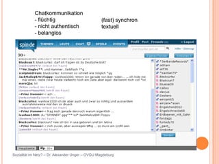 Chatkommunikation
            - flüchtig                            (fast) synchron
            - nicht authentisch                   textuell
            - belanglos




Sozialität im Netz? – Dr. Alexander Unger – OVGU Magdeburg
 