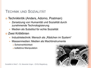 TECHNIK UND SOZIALITÄT
   Technikkritik (Anders, Adorno, Postman)
      Zersetzung von Humanität und Sozialität durch
       zunehmende Technologisierung
      Medien als Substitut für echte Sozialität

   Zwei Kritiklinien
      Industrietechnik: Mensch als „Rädchen im System“
      Massenmedien: Medien als Machtinstrumente
           Scheinwirklichkeit
           kollektive Manipulation




Sozialität im Netz? – Dr. Alexander Unger – OVGU Magdeburg
 
