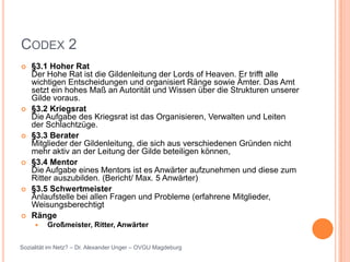 CODEX 2
   §3.1 Hoher Rat
    Der Hohe Rat ist die Gildenleitung der Lords of Heaven. Er trifft alle
    wichtigen Entscheidungen und organisiert Ränge sowie Ämter. Das Amt
    setzt ein hohes Maß an Autorität und Wissen über die Strukturen unserer
    Gilde voraus.
   §3.2 Kriegsrat
    Die Aufgabe des Kriegsrat ist das Organisieren, Verwalten und Leiten
    der Schlachtzüge.
   §3.3 Berater
    Mitglieder der Gildenleitung, die sich aus verschiedenen Gründen nicht
    mehr aktiv an der Leitung der Gilde beteiligen können,
   §3.4 Mentor
    Die Aufgabe eines Mentors ist es Anwärter aufzunehmen und diese zum
    Ritter auszubilden. (Bericht/ Max. 5 Anwärter)
   §3.5 Schwertmeister
    Anlaufstelle bei allen Fragen und Probleme (erfahrene Mitglieder,
    Weisungsberechtigt
   Ränge
        Großmeister, Ritter, Anwärter


Sozialität im Netz? – Dr. Alexander Unger – OVGU Magdeburg
 