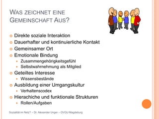 WAS ZEICHNET EINE
GEMEINSCHAFT AUS?

   Direkte soziale Interaktion
   Dauerhafter und kontinuierliche Kontakt
   Gemeinsamer Ort
   Emotionale Bindung
      Zusammengehörigkeitsgefühl
      Selbstwahrnehmung als Mitglied
   Geteiltes Interesse
        Wissensbestände
   Ausbildung einer Umgangskultur
        Verhaltenscodex
   Hierachiche und funktionale Strukturen
        Rollen/Aufgaben

Sozialität im Netz? – Dr. Alexander Unger – OVGU Magdeburg
 