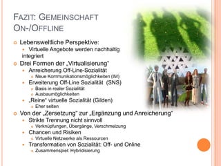 FAZIT: GEMEINSCHAFT
ON-/OFFLINE
   Lebensweltliche Perspektive:
      Virtuelle Angebote werden nachhaltig
    integriert
   Drei Formen der „Virtualisierung“
       Anreicherung Off-Line-Sozialität
           Neue Kommunikationsmöglichkeiten (IM)
       Erweiterung Off-Line Sozialität (SNS)
           Basis in realer Sozialität
           Ausbaumöglichkeiten
       „Reine“ virtuelle Sozialität (Gilden)
           Eher selten
   Von der „Zersetzung“ zur „Ergänzung und Anreicherung“
       Strikte Trennung nicht sinnvoll
           Verknüpfungen, Übergänge, Verschmelzung
       Chancen und Risiken
           Virtuelle Netzwerke als Ressourcen
       Transformation von Sozialität: Off- und Online
           Zusammenspiel: Hybridisierung
 