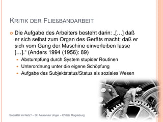 KRITIK DER FLIEßBANDARBEIT
   Die Aufgabe des Arbeiters besteht darin: „[…] daß
    er sich selbst zum Organ des Geräts macht; daß er
    sich vom Gang der Maschine einverleiben lasse
    […].“ (Anders 1994 (1956): 89)
      Abstumpfung durch System stupider Routinen
      Unterordnung unter die eigene Schöpfung
      Aufgabe des Subjektstatus/Status als soziales Wesen




Sozialität im Netz? – Dr. Alexander Unger – OVGU Magdeburg
 