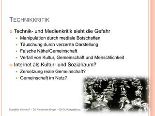 TECHNIKKRITIK
   Technik- und Medienkritik sieht die Gefahr
      Manipulation durch mediale Botschaften
      Täuschung durch verzerrte Darstellung
      Falsche Nähe/Gemeinschaft
      Verfall von Kultur, Gemeinschaft und Menschlichkeit

   Internet als Kultur- und Sozialraum?
      Zersetzung reale Gemeinschaft?
      Gemeinschaft im Netz?




Sozialität im Netz? – Dr. Alexander Unger – OVGU Magdeburg
 