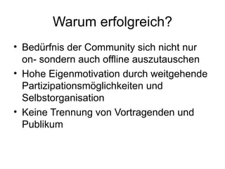 Warum erfolgreich? Bedürfnis der Community sich nicht nur on- sondern auch offline auszutauschen Hohe Eigenmotivation durch weitgehende Partizipationsmöglichkeiten und Selbstorganisation Keine Trennung von Vortragenden und Publikum 