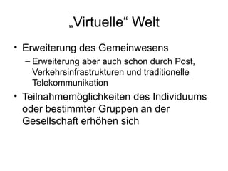 „ Virtuelle“ Welt Erweiterung des Gemeinwesens Erweiterung aber auch schon durch Post, Verkehrsinfrastrukturen und traditionelle Telekommunikation Teilnahmemöglichkeiten  des Individuums oder bestimmter Gruppen an der Gesellschaft erhöhen sich 