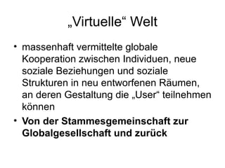 „ Virtuelle“ Welt massenhaft vermittelte globale  Kooperation zwischen Individuen, neue soziale Beziehungen und soziale Strukturen in neu entworfenen Räumen, an deren Gestaltung die „User“ teilnehmen können Von der Stammesgemeinschaft zur Globalgesellschaft und zurück 