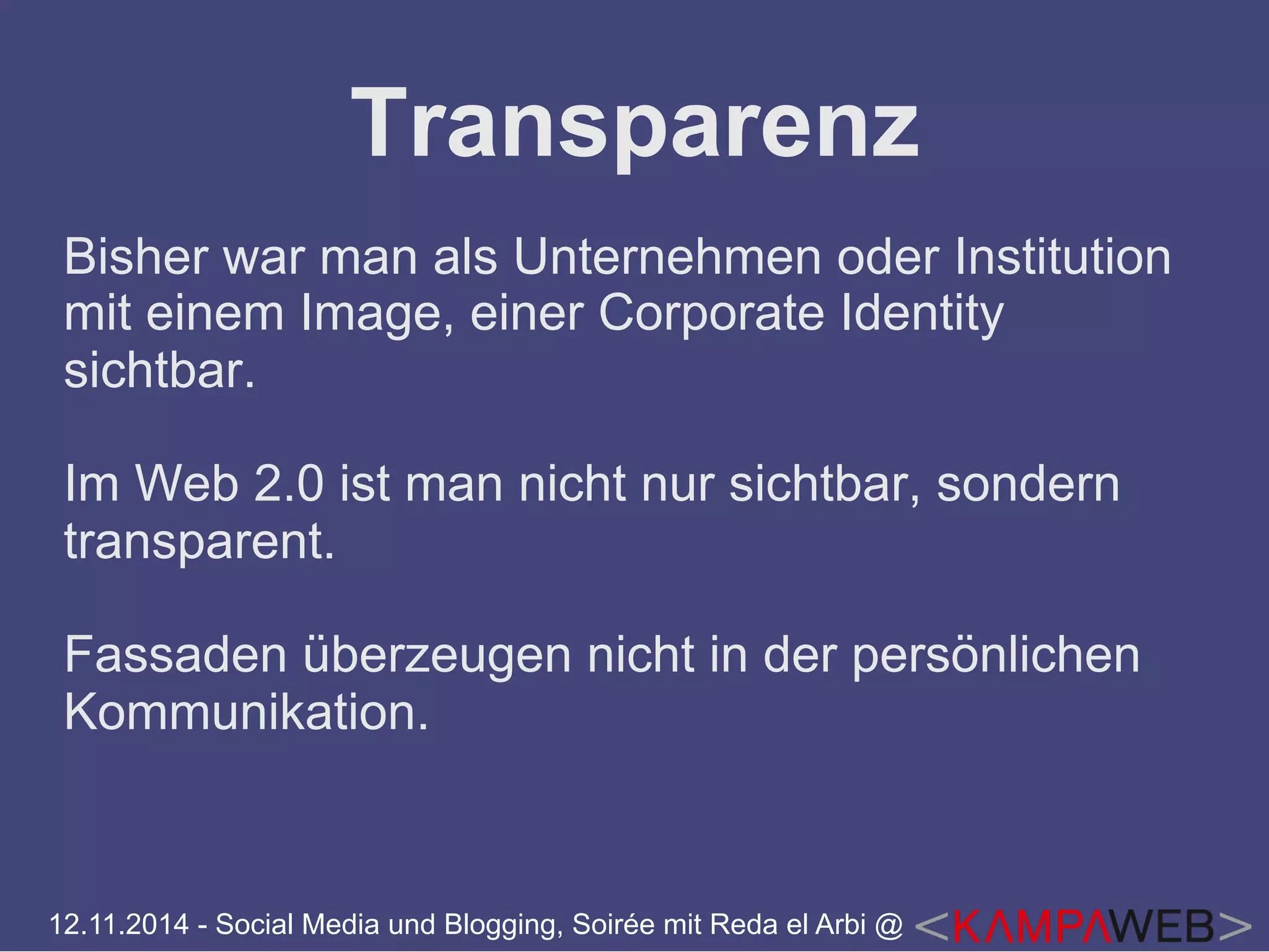 Transparenz 
Bisher war man als Unternehmen oder Institution 
mit einem Image, einer Corporate Identity 
sichtbar. 
Im Web 2.0 ist man nicht nur sichtbar, sondern 
transparent. 
Fassaden überzeugen nicht in der persönlichen 
Kommunikation. 
12.11.2014 - Social Media und Blogging, Soirée mit Reda el Arbi @ 
 