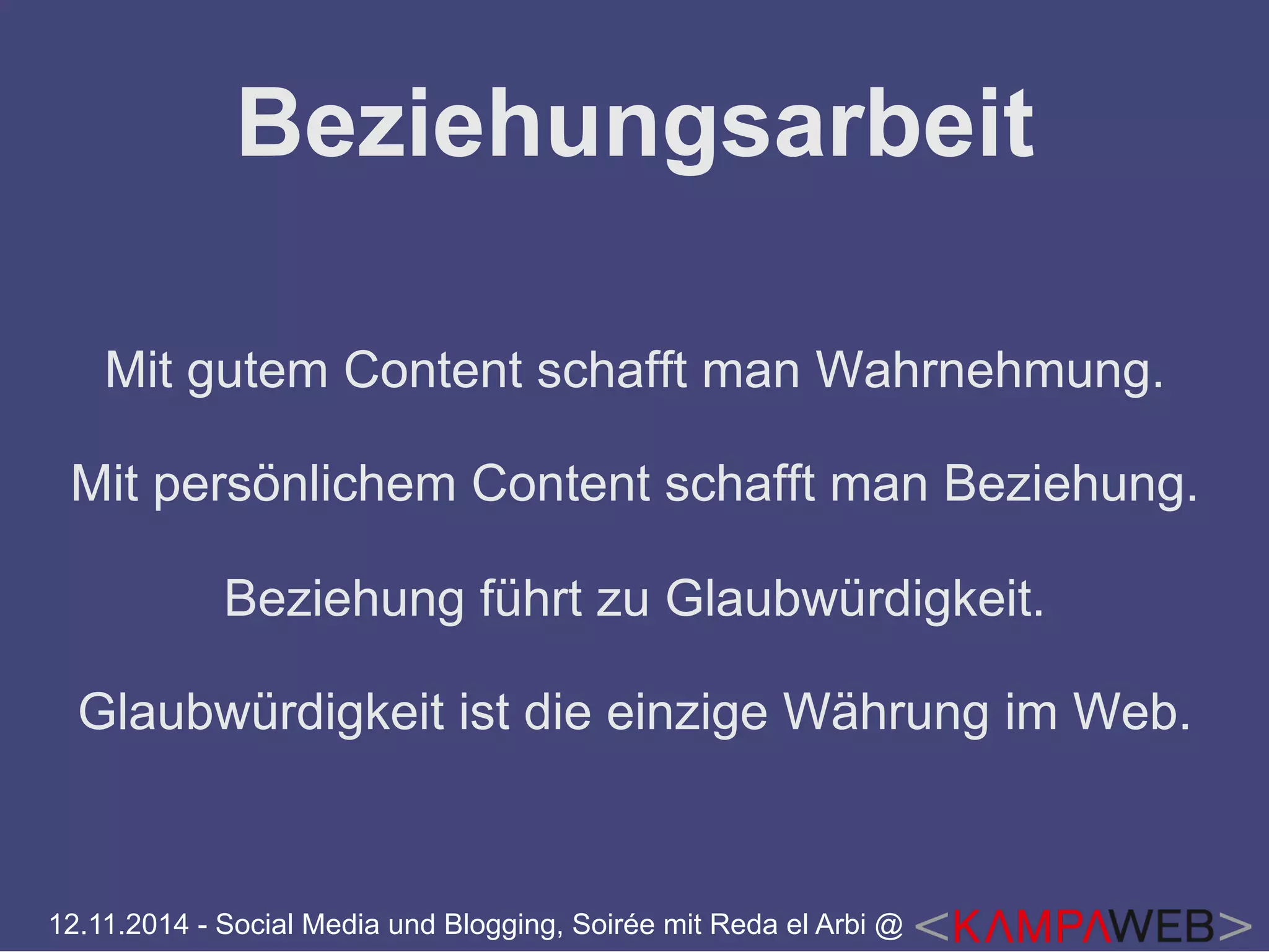 Beziehungsarbeit 
Mit gutem Content schafft man Wahrnehmung. 
Mit persönlichem Content schafft man Beziehung. 
Beziehung führt zu Glaubwürdigkeit. 
Glaubwürdigkeit ist die einzige Währung im Web. 
12.11.2014 - Social Media und Blogging, Soirée mit Reda el Arbi @ 
 