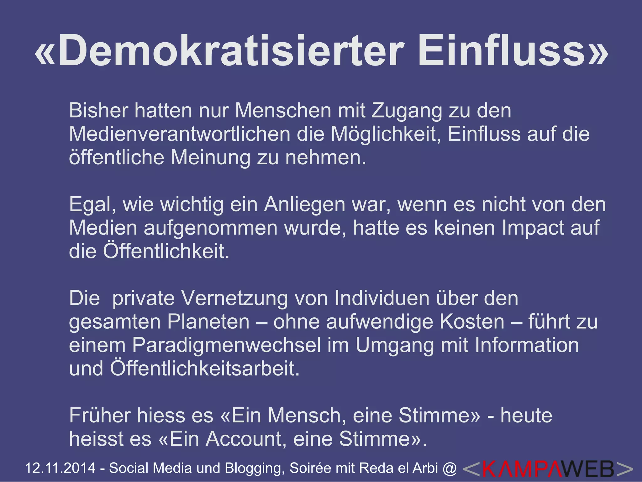«Demokratisierter Einfluss» 
Bisher hatten nur Menschen mit Zugang zu den 
Medienverantwortlichen die Möglichkeit, Einfluss auf die 
öffentliche Meinung zu nehmen. 
Egal, wie wichtig ein Anliegen war, wenn es nicht von den 
Medien aufgenommen wurde, hatte es keinen Impact auf 
die Öffentlichkeit. 
Die private Vernetzung von Individuen über den 
gesamten Planeten – ohne aufwendige Kosten – führt zu 
einem Paradigmenwechsel im Umgang mit Information 
und Öffentlichkeitsarbeit. 
Früher hiess es «Ein Mensch, eine Stimme» - heute 
heisst es «Ein Account, eine Stimme». 
12.11.2014 - Social Media und Blogging, Soirée mit Reda el Arbi @ 
 