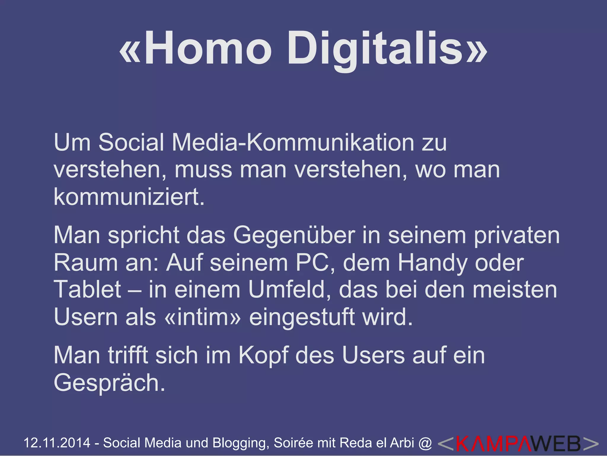 «Homo Digitalis» 
Um Social Media-Kommunikation zu 
verstehen, muss man verstehen, wo man 
kommuniziert. 
Man spricht das Gegenüber in seinem privaten 
Raum an: Auf seinem PC, dem Handy oder 
Tablet – in einem Umfeld, das bei den meisten 
Usern als «intim» eingestuft wird. 
Man trifft sich im Kopf des Users auf ein 
Gespräch. 
12.11.2014 - Social Media und Blogging, Soirée mit Reda el Arbi @ 
 
