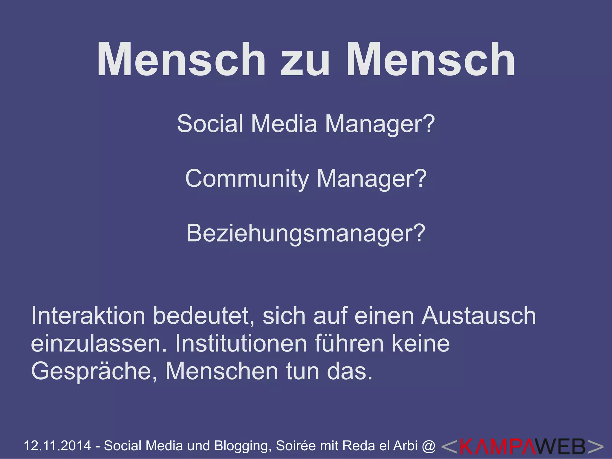 Mensch zu Mensch 
Social Media Manager? 
Community Manager? 
Beziehungsmanager? 
Interaktion bedeutet, sich auf einen Austausch 
einzulassen. Institutionen führen keine 
Gespräche, Menschen tun das. 
12.11.2014 - Social Media und Blogging, Soirée mit Reda el Arbi @ 
 