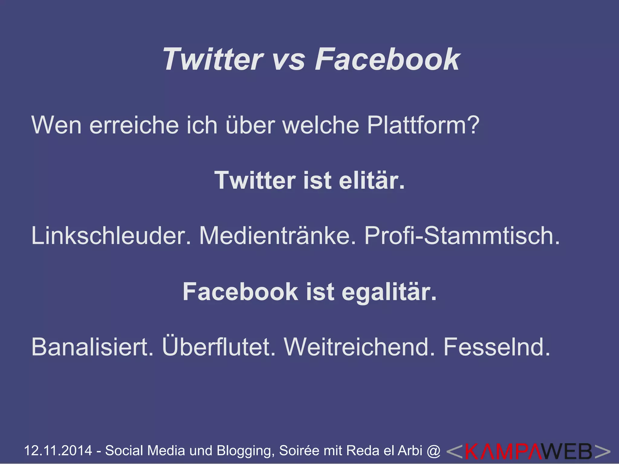 Twitter vs Facebook 
Wen erreiche ich über welche Plattform? 
Twitter ist elitär. 
Linkschleuder. Medientränke. Profi-Stammtisch. 
Facebook ist egalitär. 
Banalisiert. Überflutet. Weitreichend. Fesselnd. 
12.11.2014 - Social Media und Blogging, Soirée mit Reda el Arbi @ 
 
