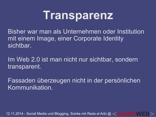 Transparenz 
Bisher war man als Unternehmen oder Institution 
mit einem Image, einer Corporate Identity 
sichtbar. 
Im Web 2.0 ist man nicht nur sichtbar, sondern 
transparent. 
Fassaden überzeugen nicht in der persönlichen 
Kommunikation. 
12.11.2014 - Social Media und Blogging, Soirée mit Reda el Arbi @ 
 