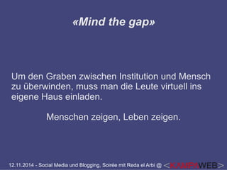 «Mind the gap» 
Um den Graben zwischen Institution und Mensch 
zu überwinden, muss man die Leute virtuell ins 
eigene Haus einladen. 
Menschen zeigen, Leben zeigen. 
12.11.2014 - Social Media und Blogging, Soirée mit Reda el Arbi @ 
 