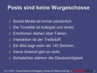 Posts sind keine Wurgeschosse 
➲ Social Media ist immer persönlich. 
➲ Die Tonalität ist kollegial und direkt. 
➲ Emotionen stehen über Fakten. 
➲ Interaktion ist der Treibstoff. 
➲ Ein Bild sagt mehr als 140 Zeichen. 
➲ Keine Antwort gibt es nicht. 
➲ Schwächen stärken die Glaubwürdigkeit. 
12.11.2014 - Social Media und Blogging, Soirée mit Reda el Arbi @ 
 