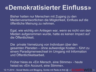 «Demokratisierter Einfluss» 
Bisher hatten nur Menschen mit Zugang zu den 
Medienverantwortlichen die Möglichkeit, Einfluss auf die 
öffentliche Meinung zu nehmen. 
Egal, wie wichtig ein Anliegen war, wenn es nicht von den 
Medien aufgenommen wurde, hatte es keinen Impact auf 
die Öffentlichkeit. 
Die private Vernetzung von Individuen über den 
gesamten Planeten – ohne aufwendige Kosten – führt zu 
einem Paradigmenwechsel im Umgang mit Information 
und Öffentlichkeitsarbeit. 
Früher hiess es «Ein Mensch, eine Stimme» - heute 
heisst es «Ein Account, eine Stimme». 
12.11.2014 - Social Media und Blogging, Soirée mit Reda el Arbi @ 
 