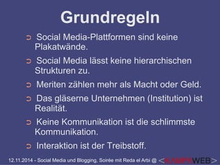 Grundregeln 
➲ Social Media-Plattformen sind keine 
Plakatwände. 
➲ Social Media lässt keine hierarchischen 
Strukturen zu. 
➲ Meriten zählen mehr als Macht oder Geld. 
➲ Das gläserne Unternehmen (Institution) ist 
Realität. 
➲ Keine Kommunikation ist die schlimmste 
Kommunikation. 
➲ Interaktion ist der Treibstoff. 
12.11.2014 - Social Media und Blogging, Soirée mit Reda el Arbi @ 
 