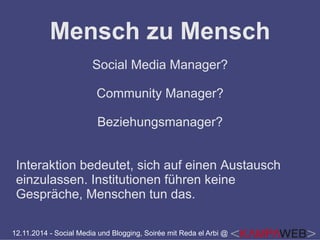 Mensch zu Mensch 
Social Media Manager? 
Community Manager? 
Beziehungsmanager? 
Interaktion bedeutet, sich auf einen Austausch 
einzulassen. Institutionen führen keine 
Gespräche, Menschen tun das. 
12.11.2014 - Social Media und Blogging, Soirée mit Reda el Arbi @ 
 