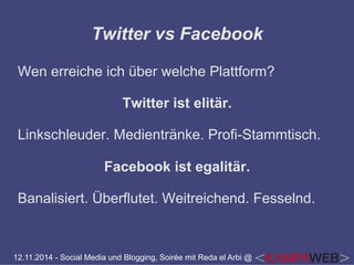Twitter vs Facebook 
Wen erreiche ich über welche Plattform? 
Twitter ist elitär. 
Linkschleuder. Medientränke. Profi-Stammtisch. 
Facebook ist egalitär. 
Banalisiert. Überflutet. Weitreichend. Fesselnd. 
12.11.2014 - Social Media und Blogging, Soirée mit Reda el Arbi @ 
 