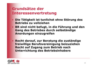 Grundsätze der
Interessenvertretung
• Die Tätigkeit ist tunlichst ohne Störung des
  Betriebs zu vollziehen
• BR sind nicht befugt, in die Führung und den
  Gang des Betriebes durch selbständige
  Anordungen einzugreifen

• Recht darauf, zur Beratung die zuständige
  freiwillige Berufsvereinigung beizuziehen
  Recht auf Zugang zum Betrieb nach
  Unterrichtung des Betriebsinhabers



                                              10
 