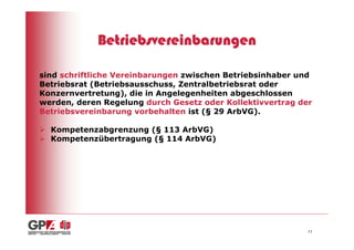 Betriebsvereinbarungen

sind schriftliche Vereinbarungen zwischen Betriebsinhaber und
Betriebsrat (Betriebsausschuss, Zentralbetriebsrat oder
Konzernvertretung), die in Angelegenheiten abgeschlossen
werden, deren Regelung durch Gesetz oder Kollektivvertrag der
Betriebsvereinbarung vorbehalten ist (§ 29 ArbVG).

  Kompetenzabgrenzung (§ 113 ArbVG)
  Kompetenzübertragung (§ 114 ArbVG)




                                                            11
 
