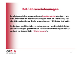 Betriebsvereinbarungen
Betriebsvereinbarungen müssen kundgemacht werden – sie
sind entweder im Betrieb aufzulegen oder an sichtbarer, für
alle AN zugänglicher Stelle anzuschlagen (§ 30 Abs 1 ArbVG).

Außerdem sind Betriebsvereinbarungen vom Betriebsinhaber
den zuständigen gesetzlichen Interessenvertretungen der AG
und AN zu übermitteln (Hinterlegung).




                                                               12
 