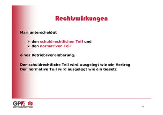 Rechtswirkungen
Man unterscheidet

     den schuldrechtlichen Teil und
     den normativen Teil

einer Betriebsvereinbarung.

Der schuldrechtliche Teil wird ausgelegt wie ein Vertrag
Der normative Teil wird ausgelegt wie ein Gesetz




                                                           13
 