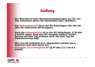 Geltung
Der Betriebsrat kann Betriebsvereinbarungen nur für von
ihm vertretene aktive AN abschließen bzw. abändern.

Der Geltungsbereich ist in der BV festzulegen (für alle AN
oder für bestimmte AN-Gruppen).

Auch die Geltungsdauer ist in der BV festzulegen. § 30 Abs
2 ArbVG regelt, dass eine BV mangels anderer Verein-
barung mit dem Tag wirksam wird, der dem Tag der
Unterzeichnung folgt.

Wie eine BV aufgelöst bzw. abgeändert werden kann,
bestimmt sich nach deren Art.
Sozialplan ist erzwingbare BV (§ 97 Abs 1 Z 1 bis 6 a
ArbVG)




                                                             14
 