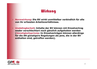 Wirkung
Normwirkung: Die BV wirkt unmittelbar verbindlich für alle
von ihr erfassten Arbeitsverhältnisse.

Unabdingbarkeit: Inhalte der BV können mit Einzelvertrag
weder verschlechtert noch gänzlich aufgehoben werden
(Günstigkeitsprinzip: In Einzelverträgen können allerdings
für die AN günstigere Regelungen als jene, die in der BV
enthalten sind, getroffen werden).




                                                             15
 