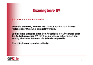 Erzwingbare BV

§ 97 Abs 1 Z 1 bis 6 a ArbVG:


Existiert keine BV, können die Inhalte auch durch Einzel-
vertrag oder Weisung geregelt werden.

Kommt eine Einigung über den Abschluss, die Änderung oder
die Aufhebung einer BV nicht zustande, so entscheidet über
Antrag einer der Parteien die Schlichtungsstelle.

Eine Kündigung ist nicht zulässig.




                                                             16
 