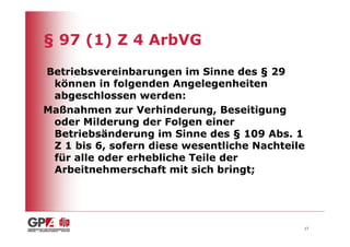 § 97 (1) Z 4 ArbVG

Betriebsvereinbarungen im Sinne des § 29
 können in folgenden Angelegenheiten
 abgeschlossen werden:
Maßnahmen zur Verhinderung, Beseitigung
 oder Milderung der Folgen einer
 Betriebsänderung im Sinne des § 109 Abs. 1
 Z 1 bis 6, sofern diese wesentliche Nachteile
 für alle oder erhebliche Teile der
 Arbeitnehmerschaft mit sich bringt;




                                             17
 