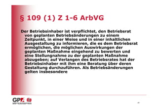 § 109 (1) Z 1-6 ArbVG
Der Betriebsinhaber ist verpflichtet, den Betriebsrat
 von geplanten Betriebsänderungen zu einem
 Zeitpunkt, in einer Weise und in einer inhaltlichen
 Ausgestaltung zu informieren, die es dem Betriebsrat
 ermöglichen, die möglichen Auswirkungen der
 geplanten Maßnahme eingehend zu bewerten und
 eine Stellungnahme zu der geplanten Maßnahme
 abzugeben; auf Verlangen des Betriebsrates hat der
 Betriebsinhaber mit ihm eine Beratung über deren
 Gestaltung durchzuführen. Als Betriebsänderungen
 gelten insbesondere




                                                    18
 